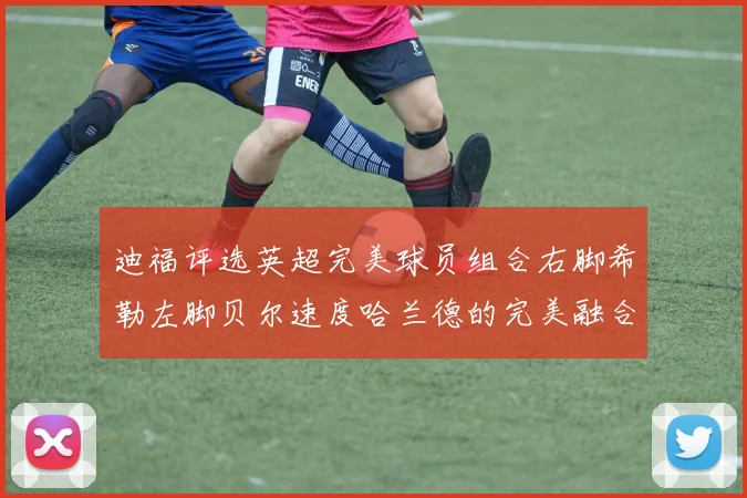 迪福评选英超完美球员组合右脚希勒左脚贝尔速度哈兰德的完美融合
