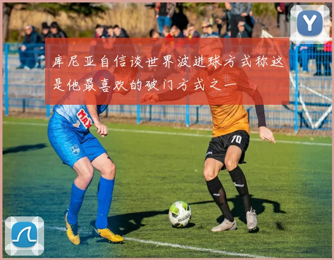 库尼亚自信谈世界波进球方式称这是他最喜欢的破门方式之一