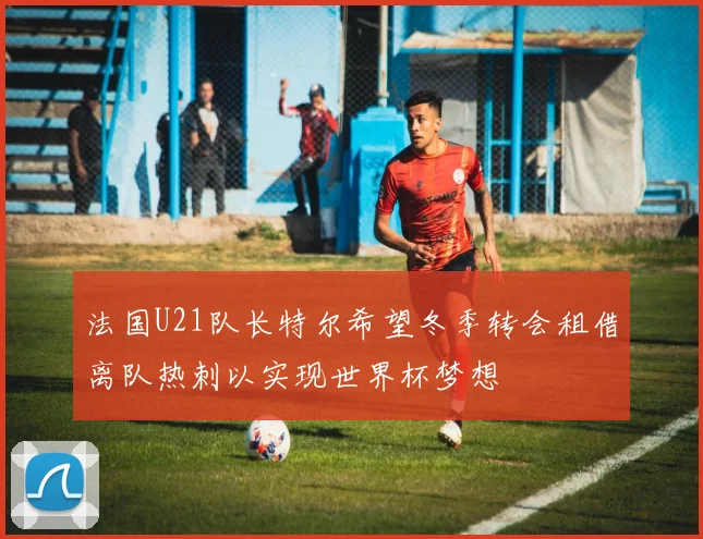 法国U21队长特尔希望冬季转会租借离队热刺以实现世界杯梦想