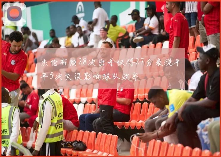 杰伦布朗28次出手仅得27分表现平平5次失误影响球队效率