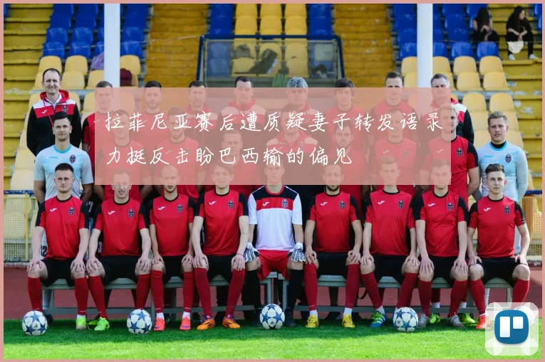 拉菲尼亚赛后遭质疑妻子转发语录力挺反击盼巴西输的偏见