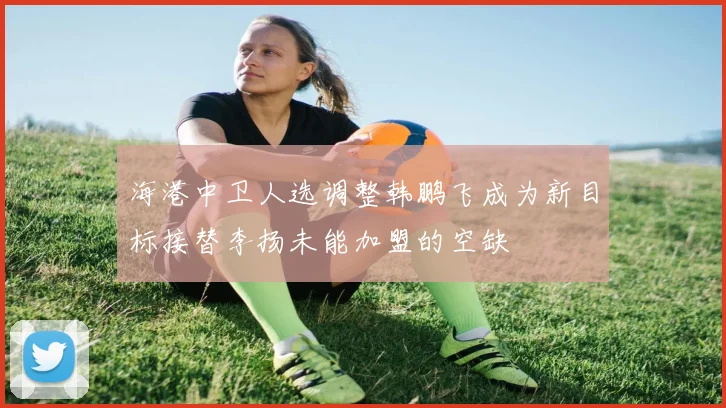海港中卫人选调整韩鹏飞成为新目标接替李扬未能加盟的空缺