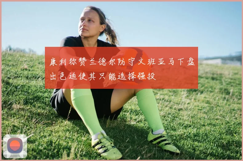 康利称赞兰德尔防守文班亚马下盘出色迫使其只能选择强投