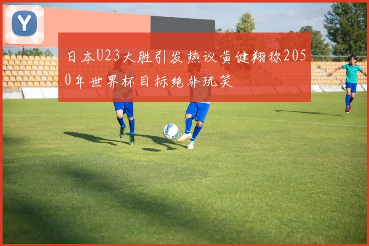 日本U23大胜引发热议黄健翔称2050年世界杯目标绝非玩笑