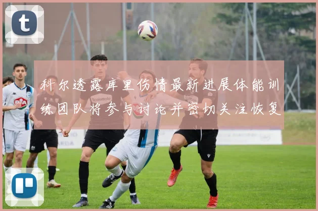 科尔透露库里伤情最新进展体能训练团队将参与讨论并密切关注恢复情况