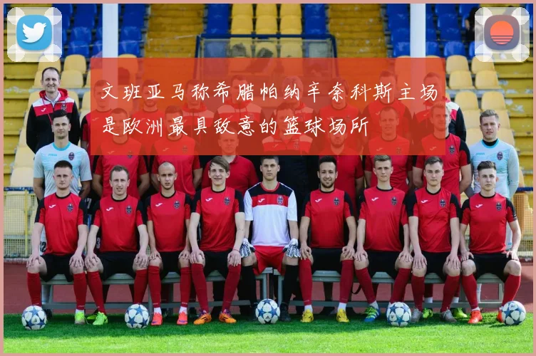 文班亚马称希腊帕纳辛奈科斯主场是欧洲最具敌意的篮球场所