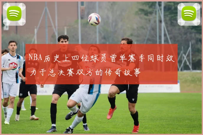 NBA历史上四位球员曾单赛季同时效力于总决赛双方的传奇故事