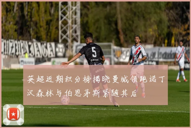 英超近期积分榜揭晓曼城领跑诺丁汉森林与伯恩茅斯紧随其后