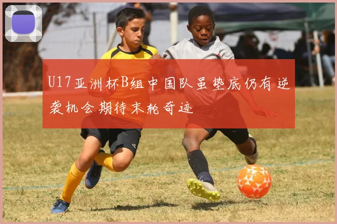 U17亚洲杯B组中国队虽垫底仍有逆袭机会期待末轮奇迹